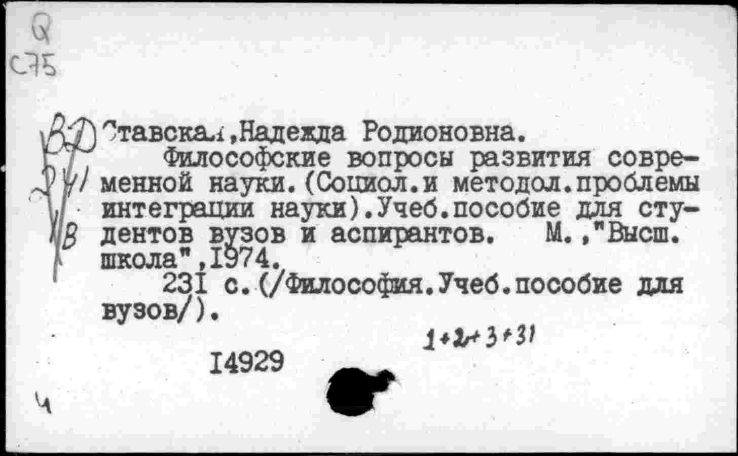 ﻿Ставскал.Надежда Родионовна.
Философские вопросы развития современной науки. (Сопиол.и методол.проблемы интеграции науки).Учеб.пособие для студентов вузов и аспирантов. М. /Высш, школа”,1974.
231 с.(/Философия.Учеб.пособие для вузов/).
14929